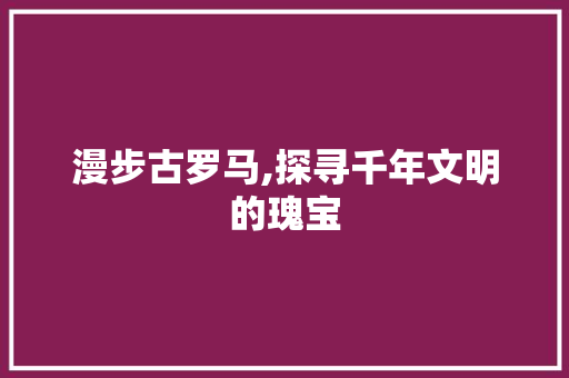 漫步古罗马,探寻千年文明的瑰宝