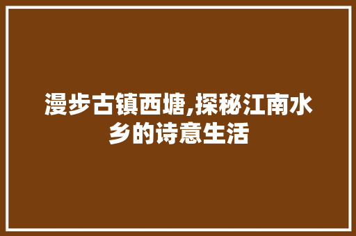 漫步古镇西塘,探秘江南水乡的诗意生活