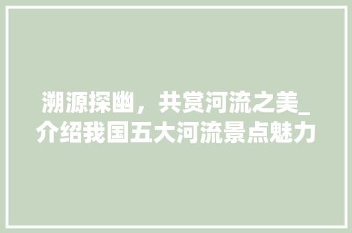 溯源探幽，共赏河流之美_介绍我国五大河流景点魅力所在