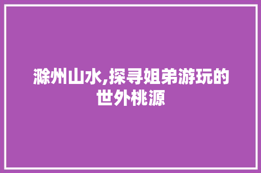 滁州山水,探寻姐弟游玩的世外桃源  第1张