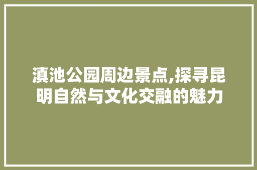 滇池公园周边景点,探寻昆明自然与文化交融的魅力