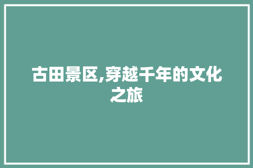 古田景区,穿越千年的文化之旅