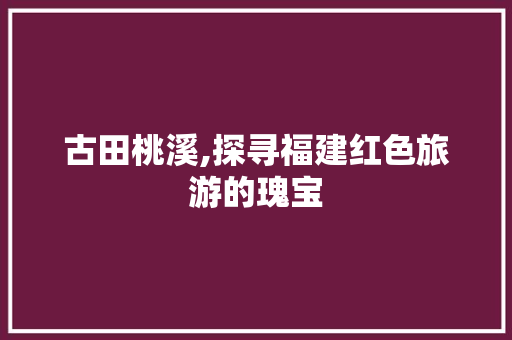 古田桃溪,探寻福建红色旅游的瑰宝