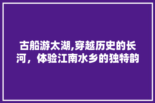 古船游太湖,穿越历史的长河，体验江南水乡的独特韵味