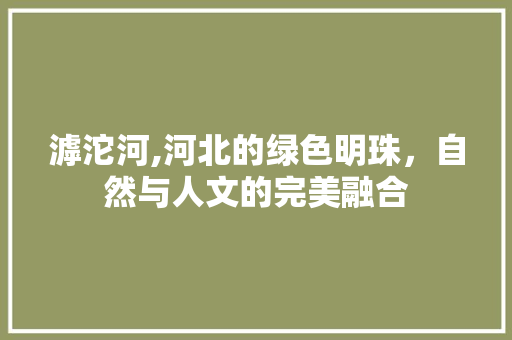 滹沱河,河北的绿色明珠，自然与人文的完美融合