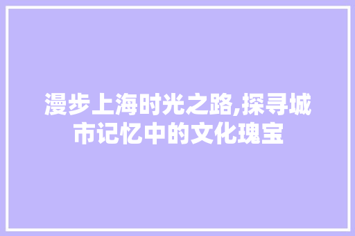 漫步上海时光之路,探寻城市记忆中的文化瑰宝