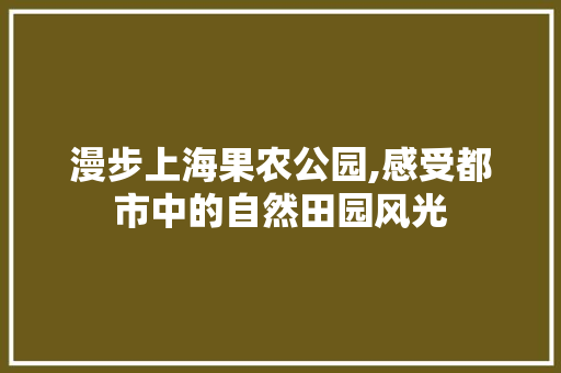 漫步上海果农公园,感受都市中的自然田园风光