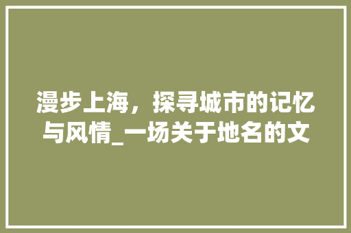 漫步上海，探寻城市的记忆与风情_一场关于地名的文化之旅