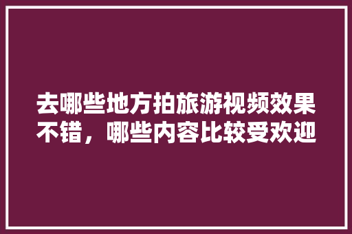 去哪些地方拍旅游视频效果不错，哪些内容比较受欢迎，旅游视频保存多久。