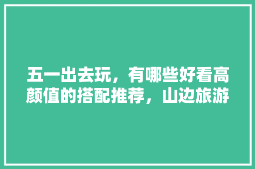 五一出去玩，有哪些好看高颜值的搭配推荐，山边旅游穿搭图片。