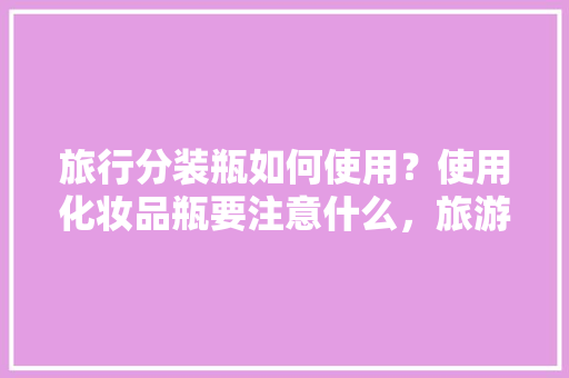 旅行分装瓶如何使用？使用化妆品瓶要注意什么，旅游分装神器怎么用。