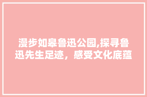 漫步如皋鲁迅公园,探寻鲁迅先生足迹，感受文化底蕴