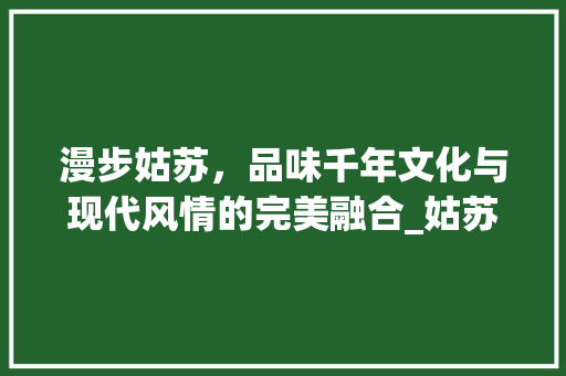 漫步姑苏，品味千年文化与现代风情的完美融合_姑苏区景点特产探秘