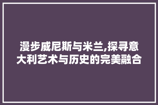 漫步威尼斯与米兰,探寻意大利艺术与历史的完美融合