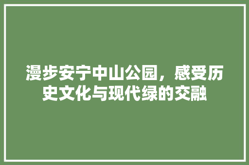 漫步安宁中山公园，感受历史文化与现代绿的交融