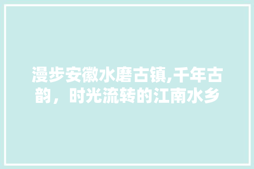 漫步安徽水磨古镇,千年古韵，时光流转的江南水乡