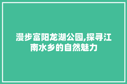 漫步富阳龙湖公园,探寻江南水乡的自然魅力  第1张