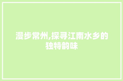 漫步常州,探寻江南水乡的独特韵味