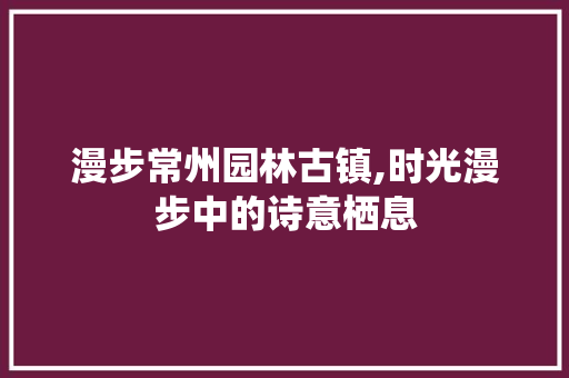 漫步常州园林古镇,时光漫步中的诗意栖息