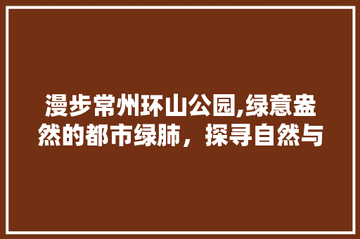 漫步常州环山公园,绿意盎然的都市绿肺，探寻自然与历史的交融