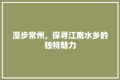 漫步常州，探寻江南水乡的独特魅力