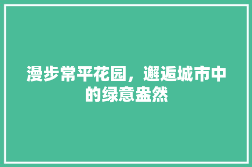 漫步常平花园，邂逅城市中的绿意盎然