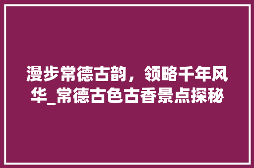 漫步常德古韵，领略千年风华_常德古色古香景点探秘