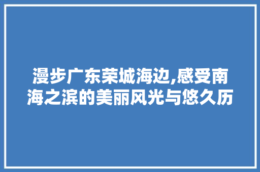 漫步广东荣城海边,感受南海之滨的美丽风光与悠久历史