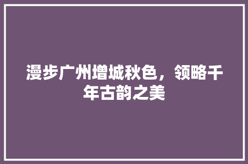 漫步广州增城秋色，领略千年古韵之美