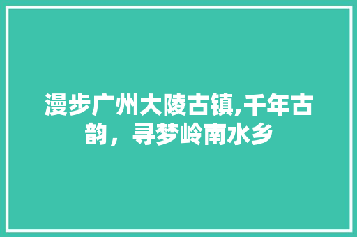 漫步广州大陵古镇,千年古韵，寻梦岭南水乡