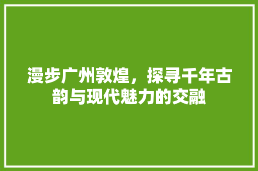 漫步广州敦煌，探寻千年古韵与现代魅力的交融