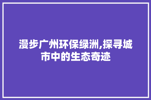 漫步广州环保绿洲,探寻城市中的生态奇迹