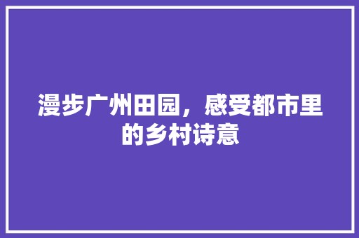 漫步广州田园，感受都市里的乡村诗意