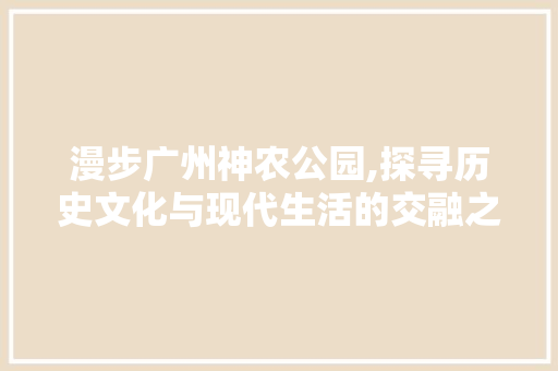 漫步广州神农公园,探寻历史文化与现代生活的交融之地