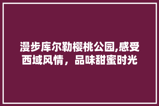 漫步库尔勒樱桃公园,感受西域风情，品味甜蜜时光