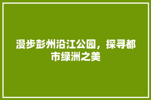 漫步彭州沿江公园，探寻都市绿洲之美