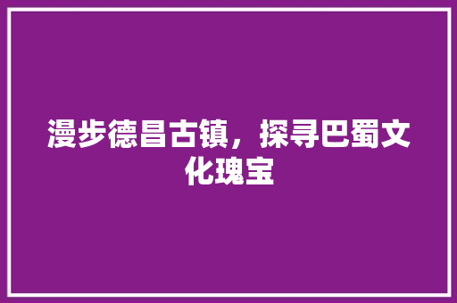 漫步德昌古镇，探寻巴蜀文化瑰宝