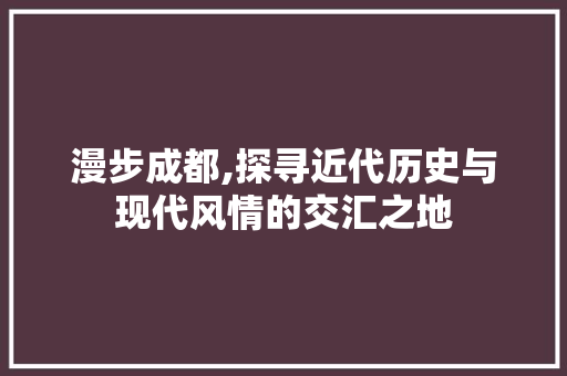 漫步成都,探寻近代历史与现代风情的交汇之地