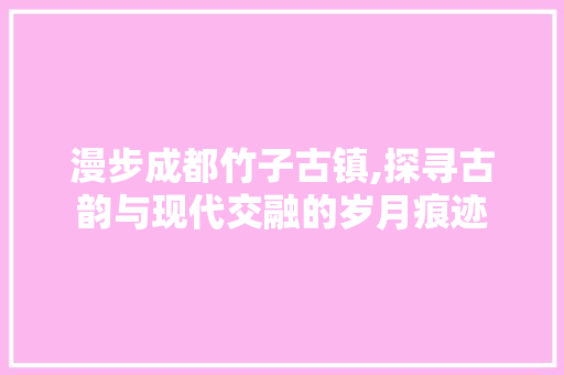 漫步成都竹子古镇,探寻古韵与现代交融的岁月痕迹  第1张