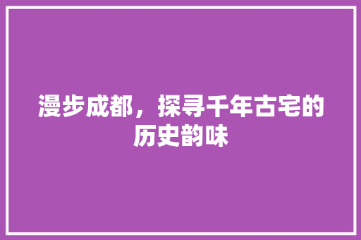 漫步成都，探寻千年古宅的历史韵味