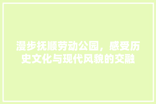 漫步抚顺劳动公园，感受历史文化与现代风貌的交融