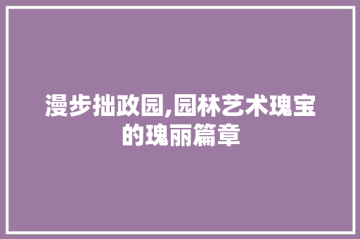 漫步拙政园,园林艺术瑰宝的瑰丽篇章  第1张