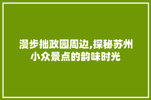 漫步拙政园周边,探秘苏州小众景点的韵味时光