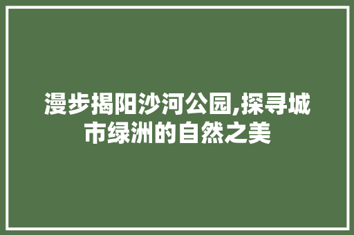 漫步揭阳沙河公园,探寻城市绿洲的自然之美