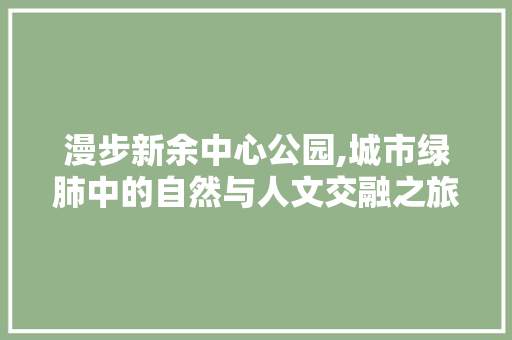 漫步新余中心公园,城市绿肺中的自然与人文交融之旅