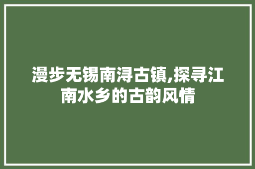 漫步无锡南浔古镇,探寻江南水乡的古韵风情