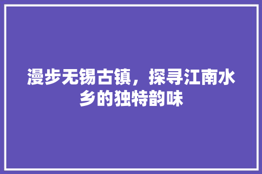 漫步无锡古镇，探寻江南水乡的独特韵味