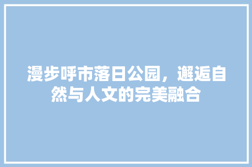 漫步呼市落日公园，邂逅自然与人文的完美融合