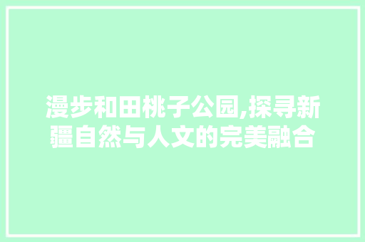 漫步和田桃子公园,探寻新疆自然与人文的完美融合