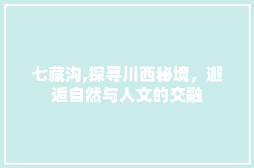 七藏沟,探寻川西秘境，邂逅自然与人文的交融